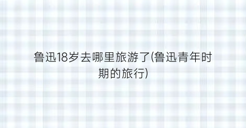 鲁迅18岁去哪里旅游了(鲁迅青年时期的旅行)