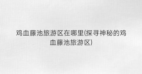 鸡血藤池旅游区在哪里(探寻神秘的鸡血藤池旅游区)