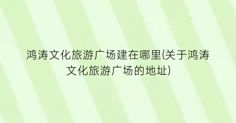 鸿涛文化旅游广场建在哪里(关于鸿涛文化旅游广场的地址)