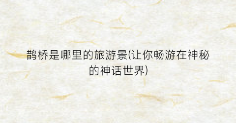 鹊桥是哪里的旅游景(让你畅游在神秘的神话世界)