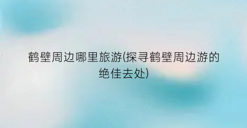 鹤壁周边哪里旅游(探寻鹤壁周边游的绝佳去处)