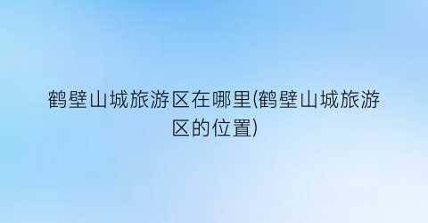 鹤壁山城旅游区在哪里(鹤壁山城旅游区的位置)