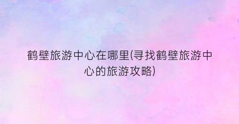 鹤壁旅游中心在哪里(寻找鹤壁旅游中心的旅游攻略)