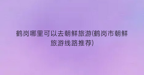 鹤岗哪里可以去朝鲜旅游(鹤岗市朝鲜旅游线路推荐)