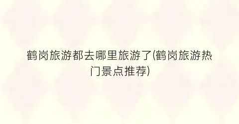 鹤岗旅游都去哪里旅游了(鹤岗旅游热门景点推荐)