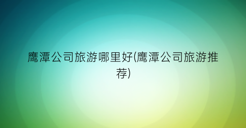 鹰潭公司旅游哪里好(鹰潭公司旅游推荐)