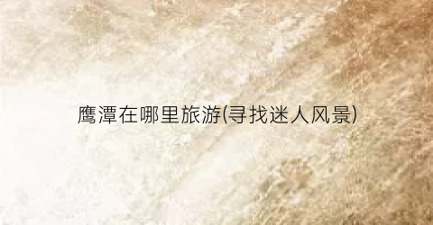 鹰潭在哪里旅游(寻找迷人风景)