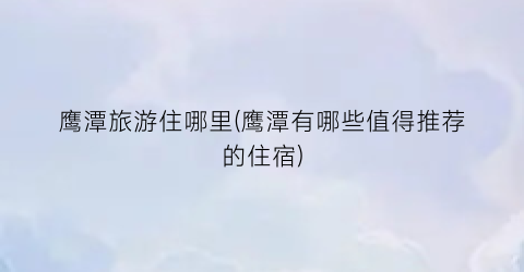 鹰潭旅游住哪里(鹰潭有哪些值得推荐的住宿)