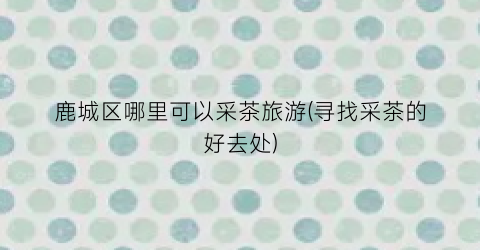 鹿城区哪里可以采茶旅游(寻找采茶的好去处)