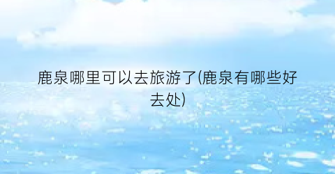 鹿泉哪里可以去旅游了(鹿泉有哪些好去处)