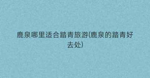 鹿泉哪里适合踏青旅游(鹿泉的踏青好去处)