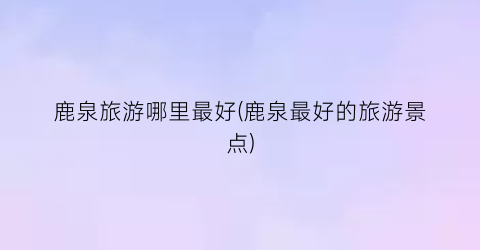 鹿泉旅游哪里最好(鹿泉最好的旅游景点)