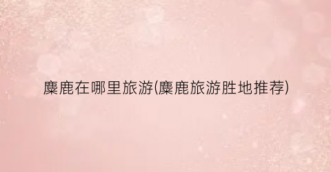 麋鹿在哪里旅游(麋鹿旅游胜地推荐)