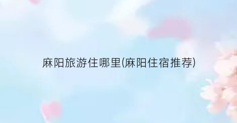 麻阳旅游住哪里(麻阳住宿推荐)