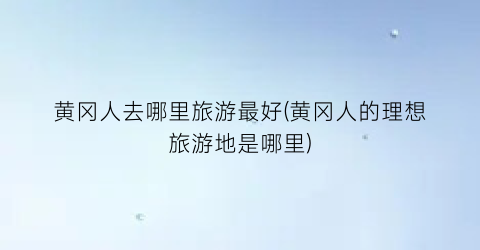 黄冈人去哪里旅游最好(黄冈人的理想旅游地是哪里)