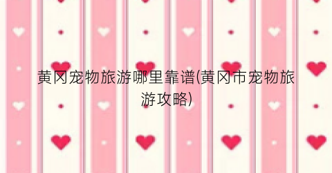 黄冈宠物旅游哪里靠谱(黄冈市宠物旅游攻略)
