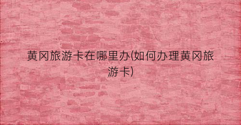 黄冈旅游卡在哪里办(如何办理黄冈旅游卡)