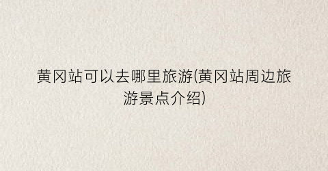 黄冈站可以去哪里旅游(黄冈站周边旅游景点介绍)