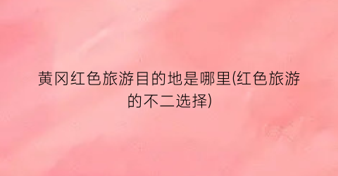 黄冈红色旅游目的地是哪里(红色旅游的不二选择)