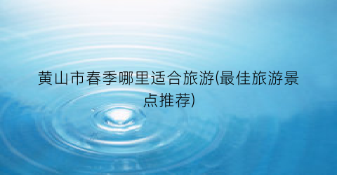 黄山市春季哪里适合旅游(最佳旅游景点推荐)