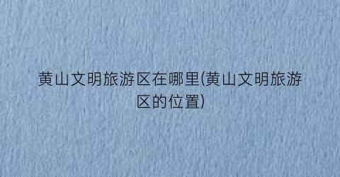 黄山文明旅游区在哪里(黄山文明旅游区的位置)