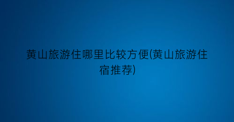 黄山旅游住哪里比较方便(黄山旅游住宿推荐)