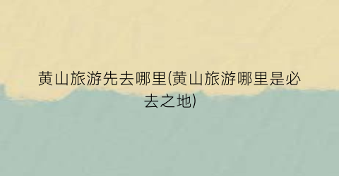 黄山旅游先去哪里(黄山旅游哪里是必去之地)
