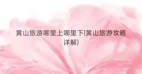 黄山旅游哪里上哪里下(黄山旅游攻略详解)