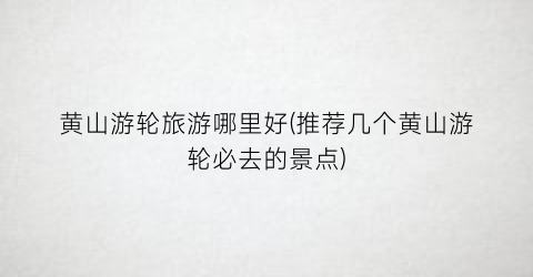 黄山游轮旅游哪里好(推荐几个黄山游轮必去的景点)