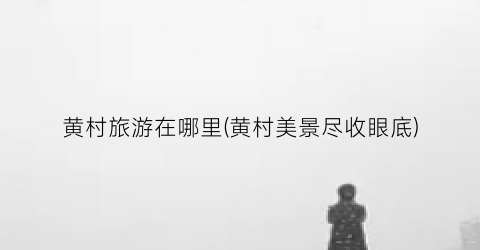 黄村旅游在哪里(黄村美景尽收眼底)