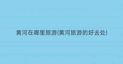 黄河在哪里旅游(黄河旅游的好去处)
