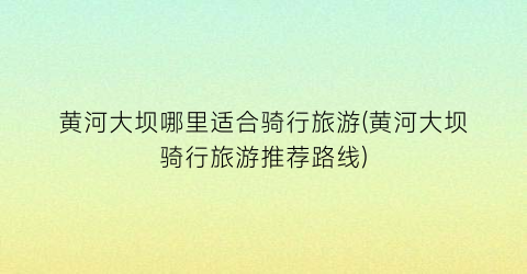 黄河大坝哪里适合骑行旅游(黄河大坝骑行旅游推荐路线)