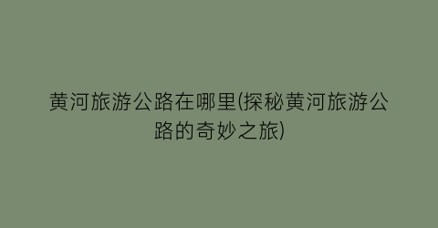 黄河旅游公路在哪里(探秘黄河旅游公路的奇妙之旅)