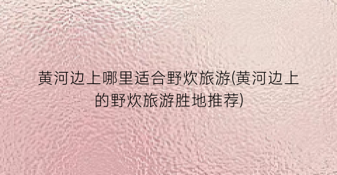 黄河边上哪里适合野炊旅游(黄河边上的野炊旅游胜地推荐)