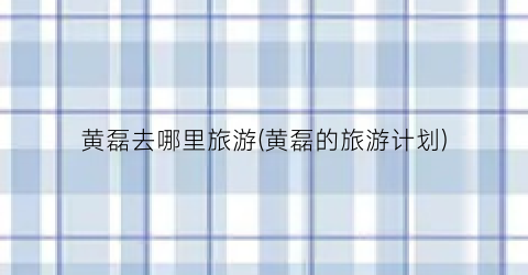黄磊去哪里旅游(黄磊的旅游计划)