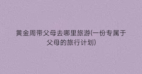 黄金周带父母去哪里旅游(一份专属于父母的旅行计划)