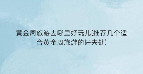 黄金周旅游去哪里好玩儿(推荐几个适合黄金周旅游的好去处)