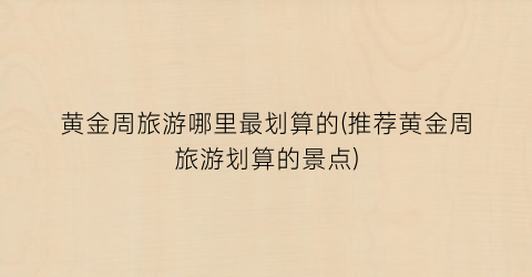 黄金周旅游哪里最划算的(推荐黄金周旅游划算的景点)