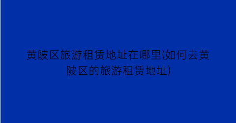 黄陂区旅游租赁地址在哪里(如何去黄陂区的旅游租赁地址)