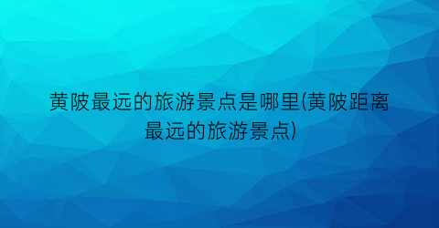 黄陂最远的旅游景点是哪里(黄陂距离最远的旅游景点)