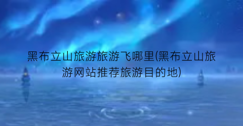 黑布立山旅游旅游飞哪里(黑布立山旅游网站推荐旅游目的地)