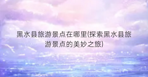 黑水县旅游景点在哪里(探索黑水县旅游景点的美妙之旅)