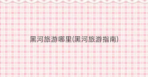 黑河旅游哪里(黑河旅游指南)