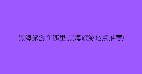 黑海旅游在哪里(黑海旅游地点推荐)