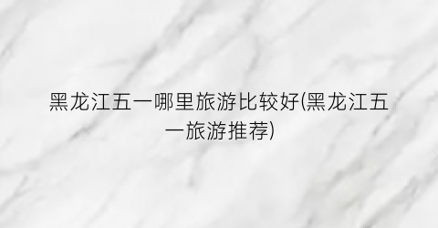 黑龙江五一哪里旅游比较好(黑龙江五一旅游推荐)