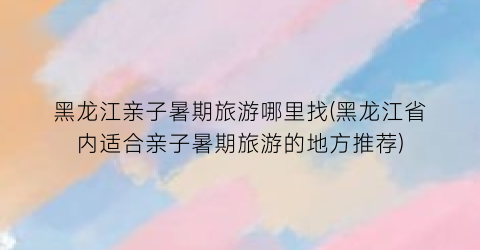 黑龙江亲子暑期旅游哪里找(黑龙江省内适合亲子暑期旅游的地方推荐)