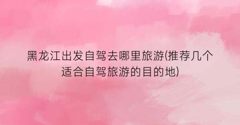 黑龙江出发自驾去哪里旅游(推荐几个适合自驾旅游的目的地)
