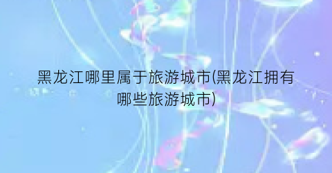 黑龙江哪里属于旅游城市(黑龙江拥有哪些旅游城市)