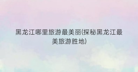 黑龙江哪里旅游最美丽(探秘黑龙江最美旅游胜地)