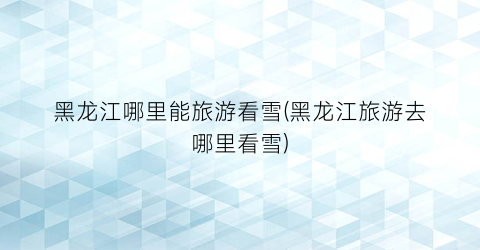 黑龙江哪里能旅游看雪(黑龙江旅游去哪里看雪)